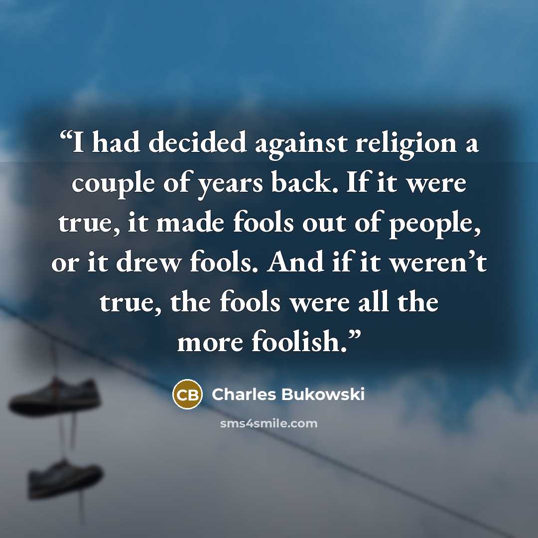 “I had decided against religion a couple of years back. If it were true, it made fools out of people, or it drew fools. And if it weren’t true, the fools were all the more foolish.” quote by Charles Bukowski