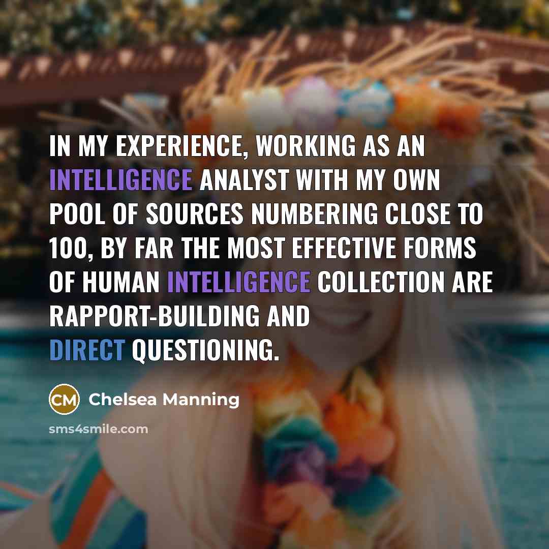 “In my experience, working as an intelligence analyst with my own pool of sources numbering close to 100, by far the most effective forms of human intelligence collection are rapport-building and direct questioning.” quote by Chelsea Manning