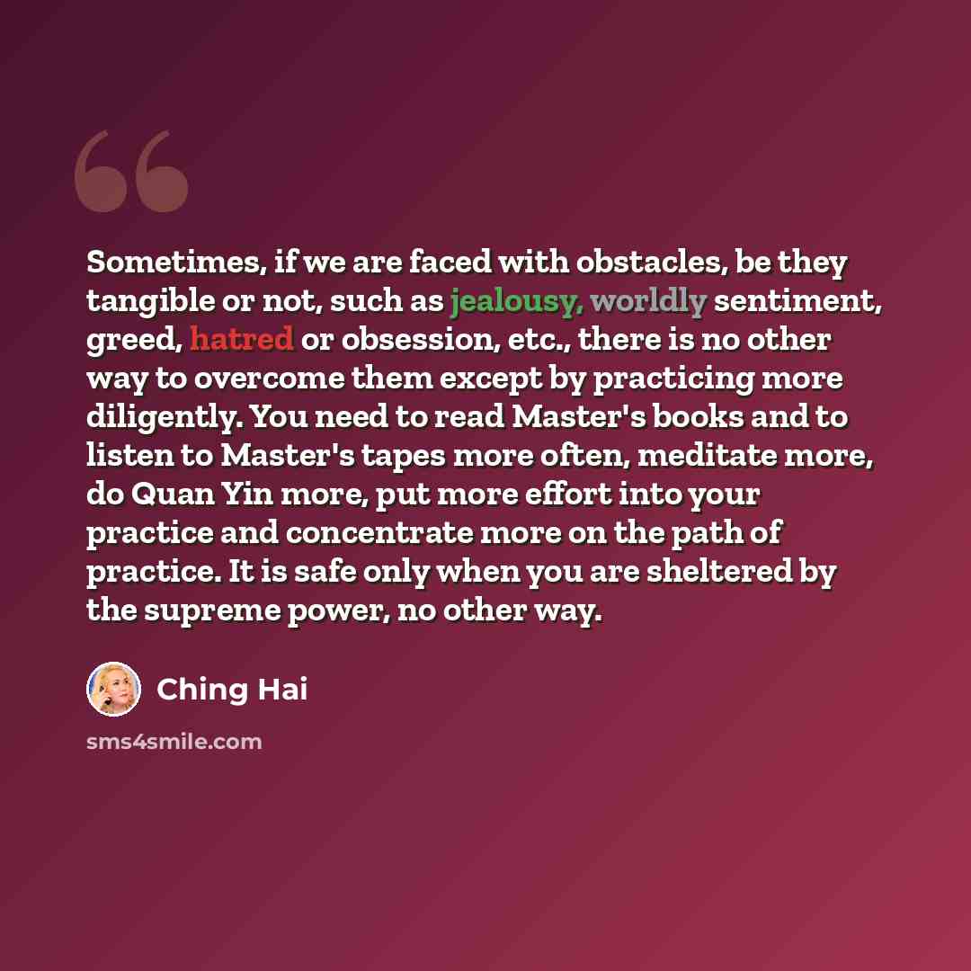 “Sometimes, if we are faced with obstacles, be they tangible or not, such as jealousy, worldly sentiment, greed, hatred or obsession, etc., there is no other way to overcome them except by practicing more diligently. You need to read Master's books and to listen to Master's tapes more often…” quote by Ching Hai