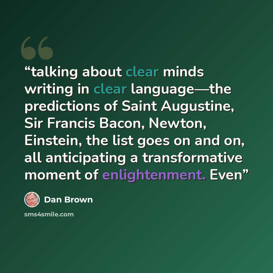 “talking about clear minds writing in clear language—the predictions of Saint Augustine, Sir Francis Bacon, Newton, Einstein, the list goes on and on, all anticipating a transformative moment of enlightenment. Even” quote by Dan Brown