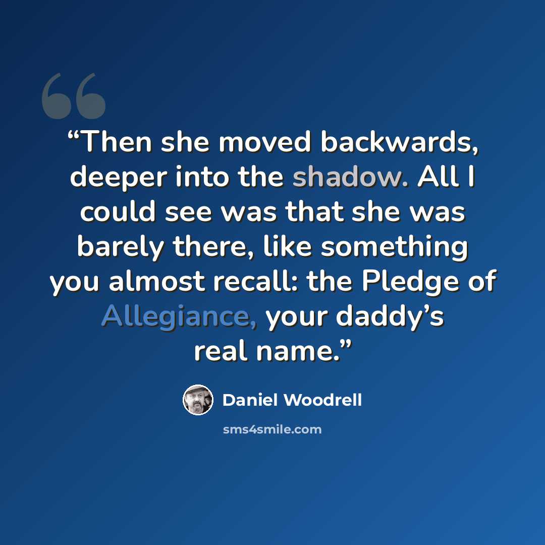 “Then she moved backwards, deeper into the shadow. All I could see was that she was barely there, like something you almost recall: the Pledge of Allegiance, your daddy’s real name.” quote by Daniel Woodrell