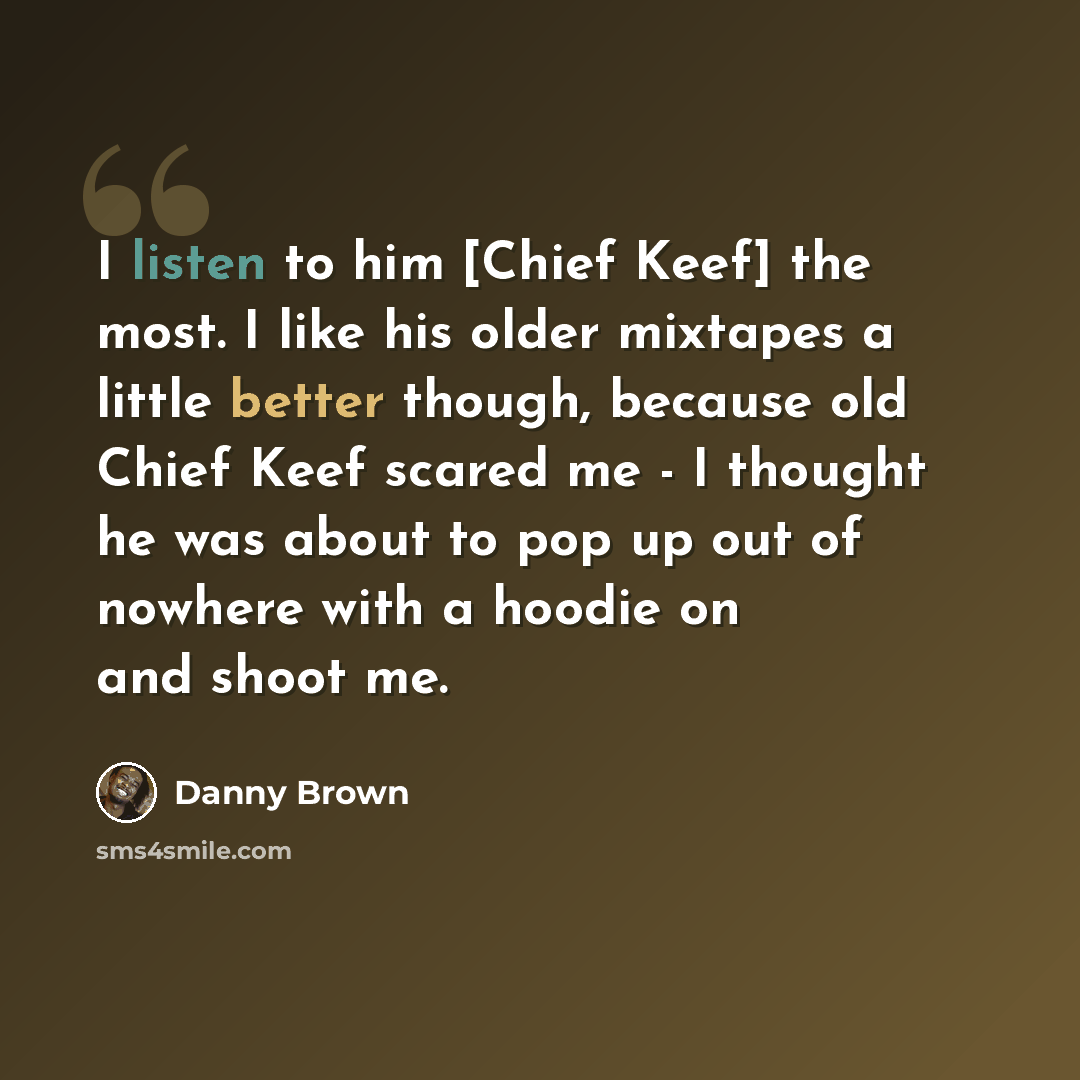 “I listen to him [Chief Keef] the most. I like his older mixtapes a little better though, because old Chief Keef scared me - I thought he was about to pop up out of nowhere with a hoodie on and shoot me.” quote by Danny Brown