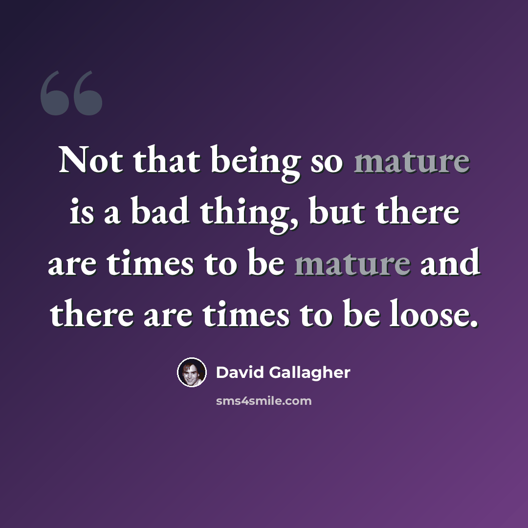 “Not that being so mature is a bad thing, but there are times to be mature and there are times to be loose.” quote by David Gallagher
