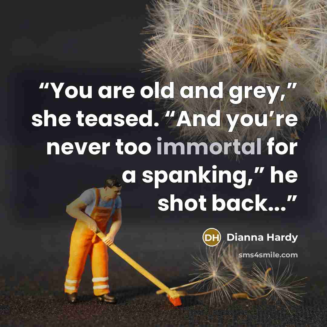 “You are old and grey,” she teased. “And you’re never too immortal for a spanking,” he shot back...” quote by Dianna Hardy