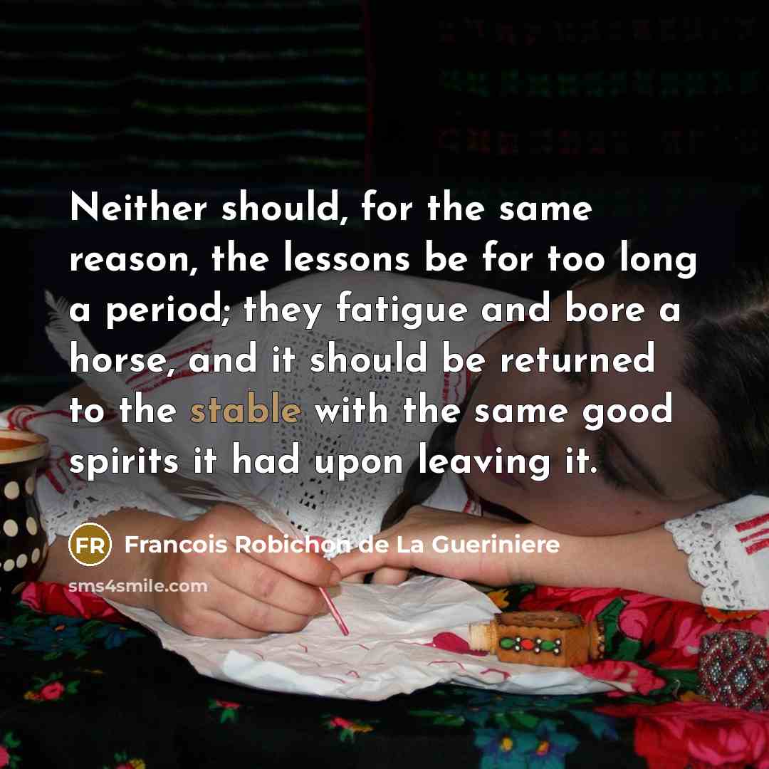 “Neither should, for the same reason, the lessons be for too long a period; they fatigue and bore a horse, and it should be returned to the stable with the same good spirits it had upon leaving it.” quote by Francois Robichon de La Gueriniere