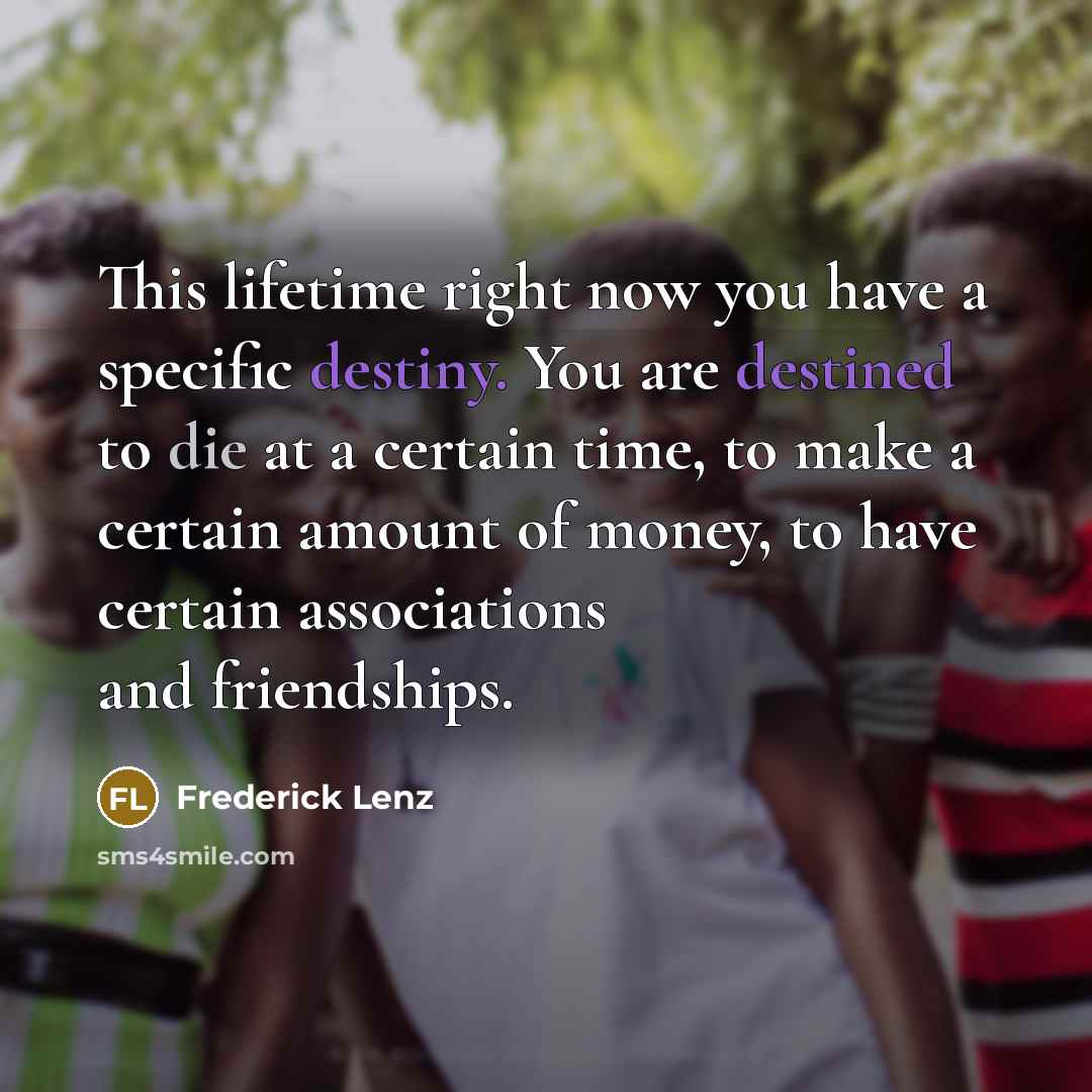“This lifetime right now you have a specific destiny. You are destined to die at a certain time, to make a certain amount of money, to have certain associations and friendships.” quote by Frederick Lenz