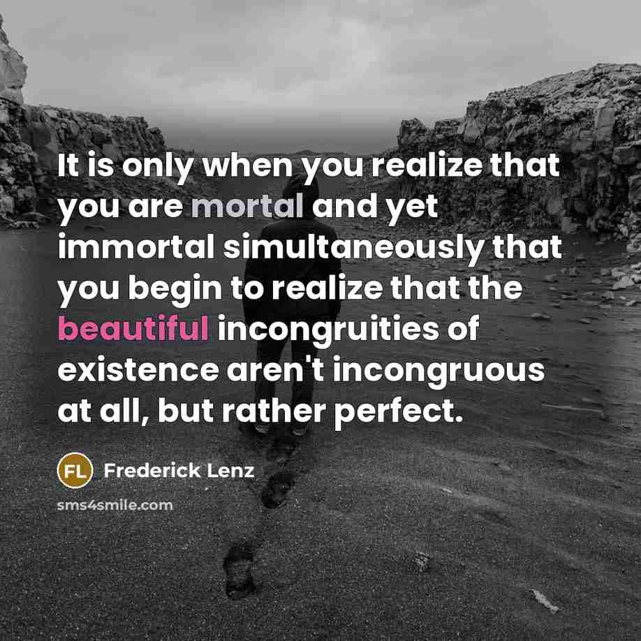 “It is only when you realize that you are mortal and yet immortal simultaneously that you begin to realize that the beautiful incongruities of existence aren't incongruous at all, but rather perfect.” quote by Frederick Lenz