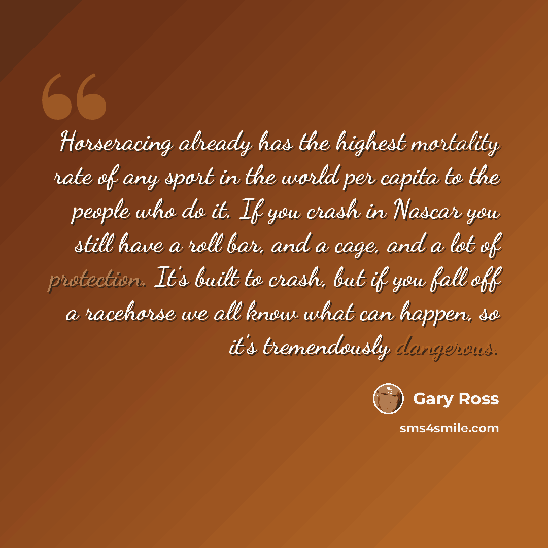 “Horseracing already has the highest mortality rate of any sport in the world per capita to the people who do it. If you crash in Nascar you still have a roll bar, and a cage, and a lot of protection. It's built to crash, but if you fall off a racehorse we all know what can happen, so it's…” quote by Gary Ross