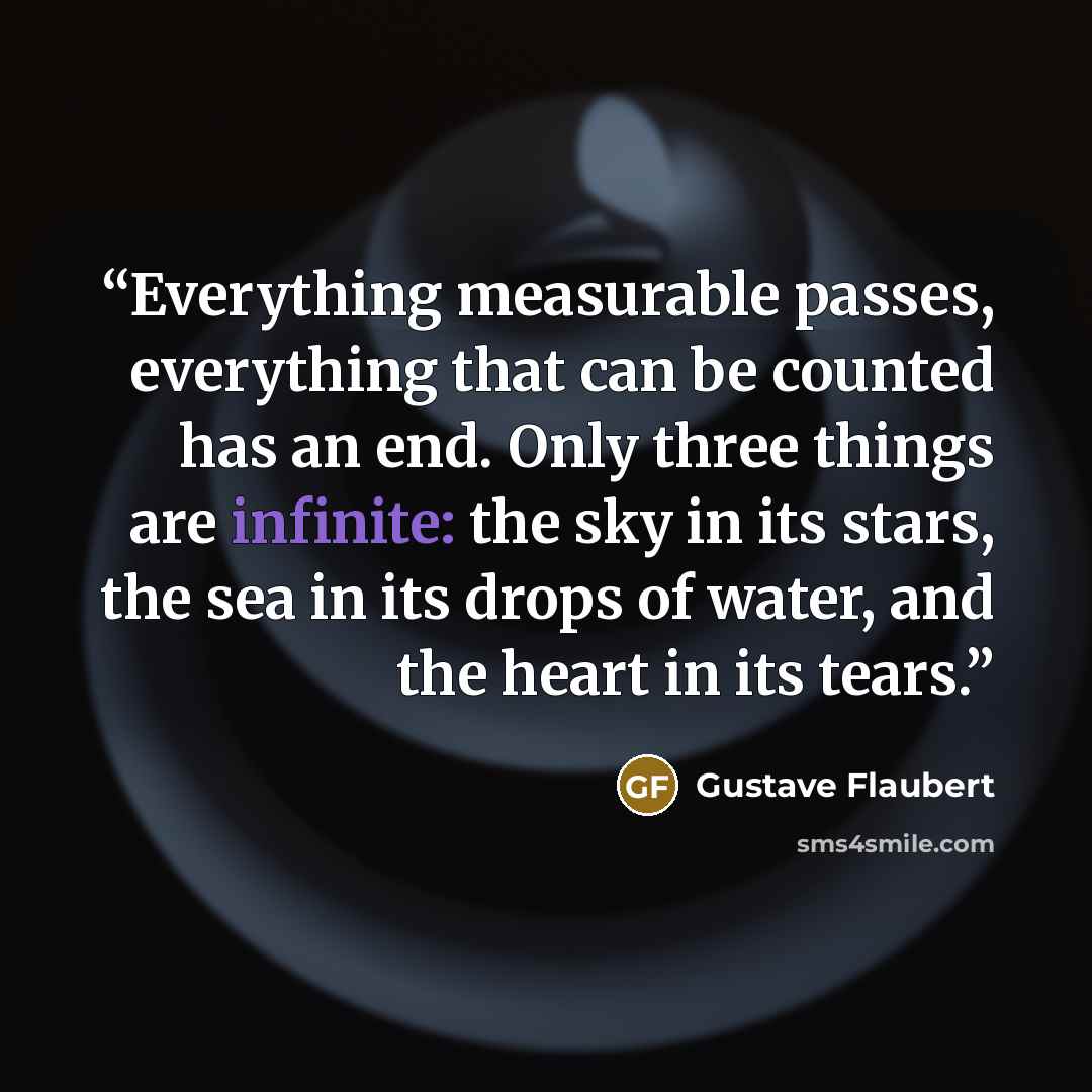 “Everything measurable passes, everything that can be counted has an end. Only three things are infinite: the sky in its stars, the sea in its drops of water, and the heart in its tears.” quote by Gustave Flaubert