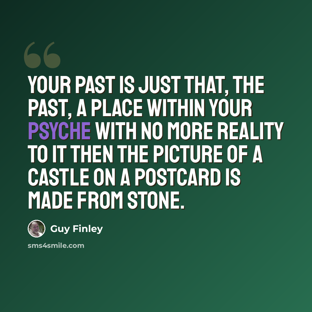 “Your past is just that, the past, a place within your psyche with no more reality to it then the picture of a castle on a postcard is made from stone.” quote by Guy Finley