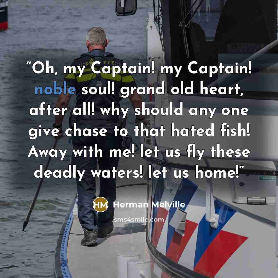 “Oh, my Captain! my Captain! noble soul! grand old heart, after all! why should any one give chase to that hated fish! Away with me! let us fly these deadly waters! let us home!” quote by Herman Melville