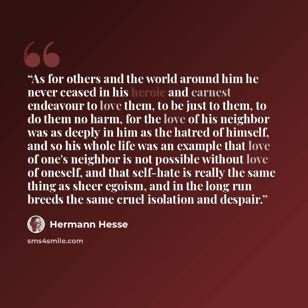 “As for others and the world around him he never ceased in his heroic and earnest endeavour to love them, to be just to them, to do them no harm, for the love of his neighbor was as deeply in him as the hatred of himself, and so his whole life was an example that love of one's neighbor is not…” quote by Hermann Hesse