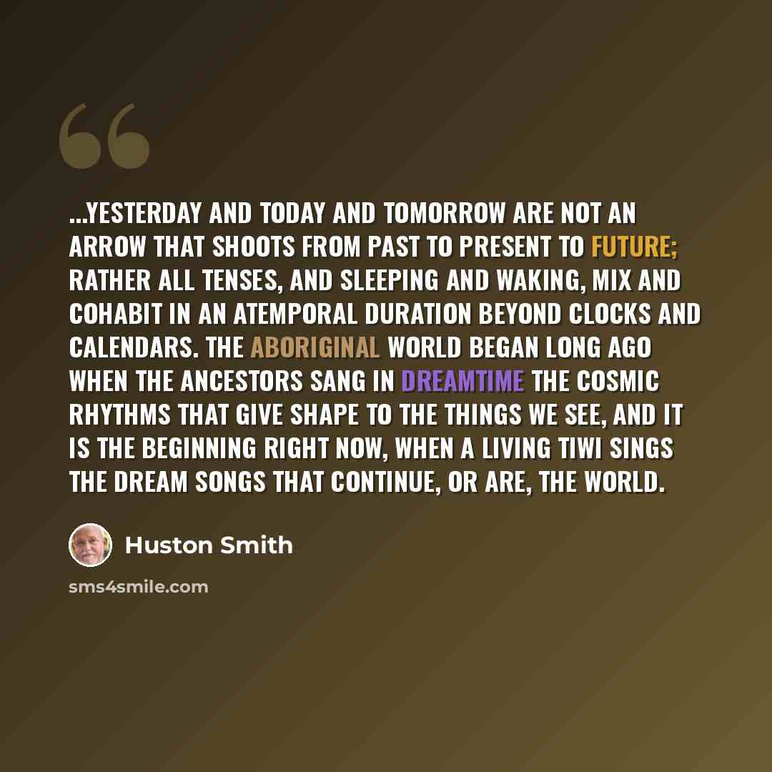 “...yesterday and today and tomorrow are not an arrow that shoots from past to present to future; rather all tenses, and sleeping and waking, mix and cohabit in an atemporal duration beyond clocks and calendars. The Aboriginal world began long ago when the Ancestors sang in Dreamtime the cosmic…” quote by Huston Smith