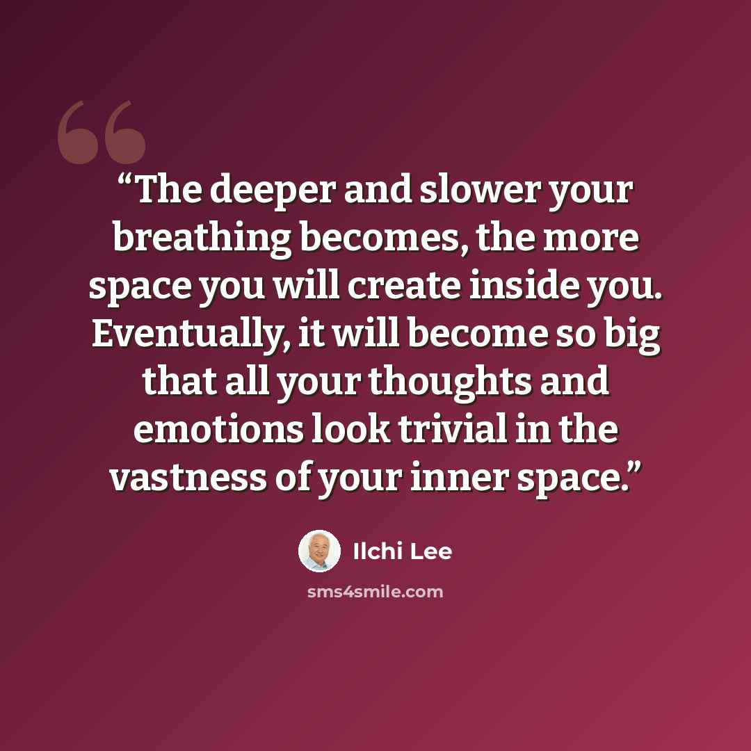 “The deeper and slower your breathing becomes, the more space you will create inside you. Eventually, it will become so big that all your thoughts and emotions look trivial in the vastness of your inner space.” quote by Ilchi Lee