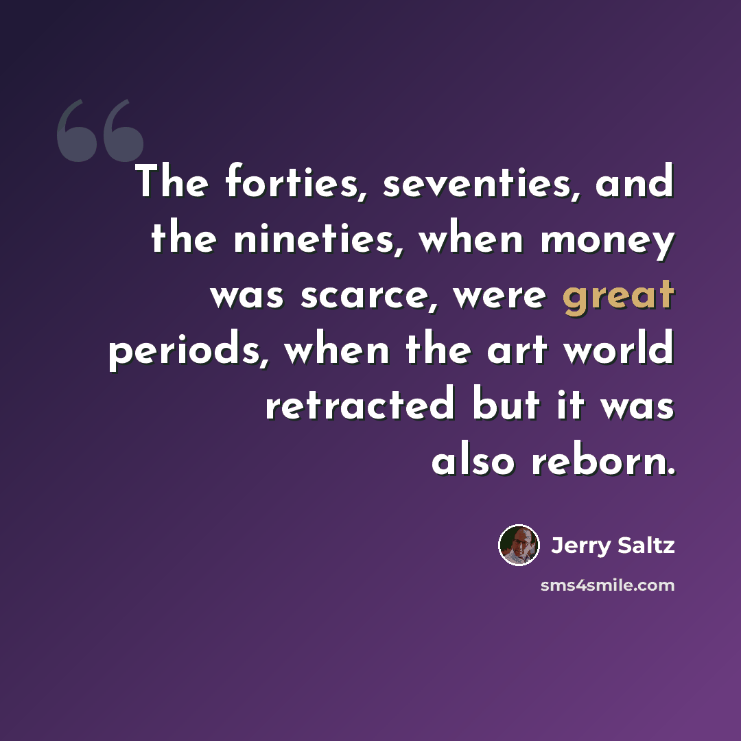 “The forties, seventies, and the nineties, when money was scarce, were great periods, when the art world retracted but it was also reborn.” quote by Jerry Saltz