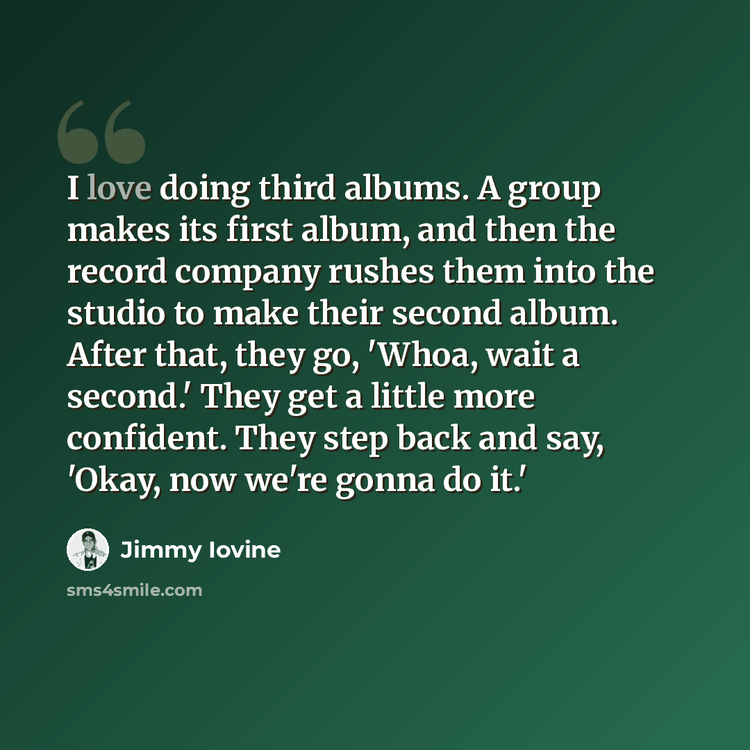 “I love doing third albums. A group makes its first album, and then the record company rushes them into the studio to make their second album. After that, they go, 'Whoa, wait a second.' They get a little more confident. They step back and say, 'Okay, now we're gonna do it.'” quote by Jimmy Iovine