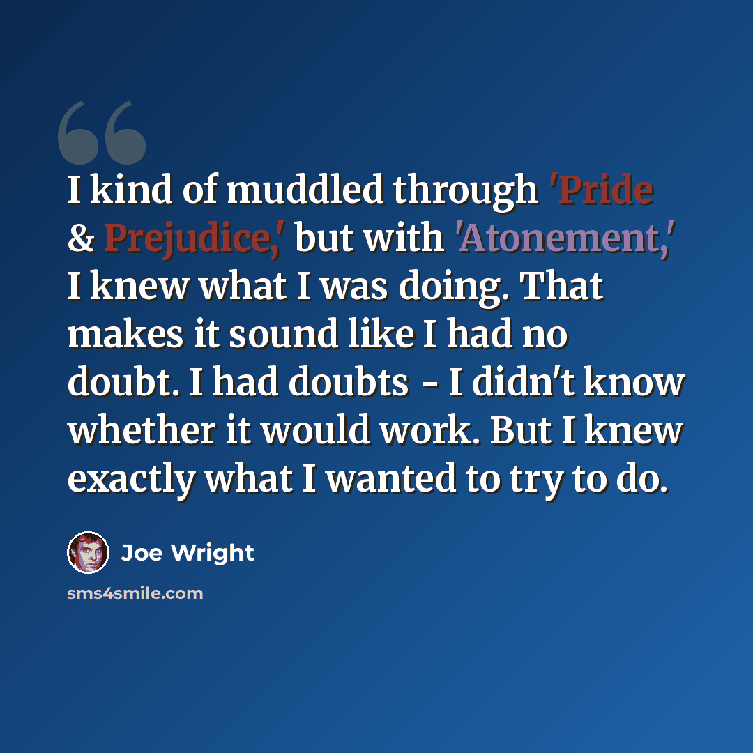 “I kind of muddled through 'Pride & Prejudice,' but with 'Atonement,' I knew what I was doing. That makes it sound like I had no doubt. I had doubts - I didn't know whether it would work. But I knew exactly what I wanted to try to do.” quote by Joe Wright
