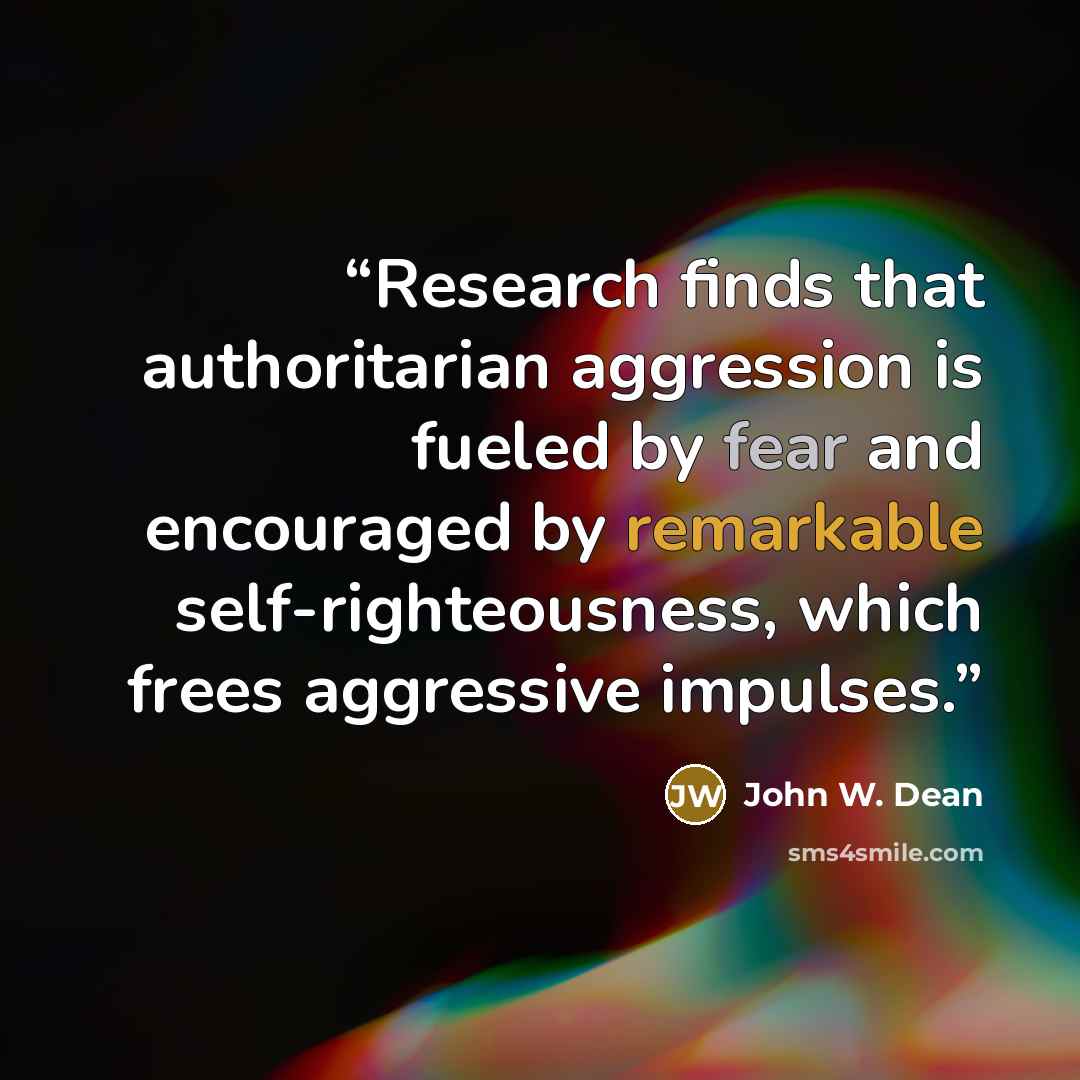 “Research finds that authoritarian aggression is fueled by fear and encouraged by remarkable self-righteousness, which frees aggressive impulses.” quote by John W. Dean