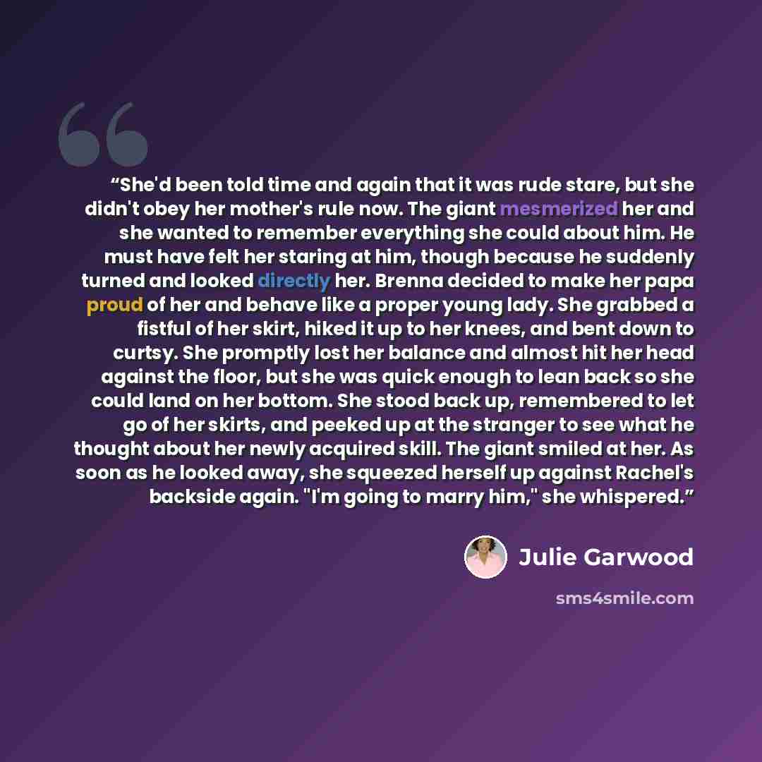 “She'd been told time and again that it was rude stare, but she didn't obey her mother's rule now. The giant mesmerized her and she wanted to remember everything she could about him. He must have felt her staring at him, though because he suddenly turned and looked directly her. Brenna decided to…” quote by Julie Garwood