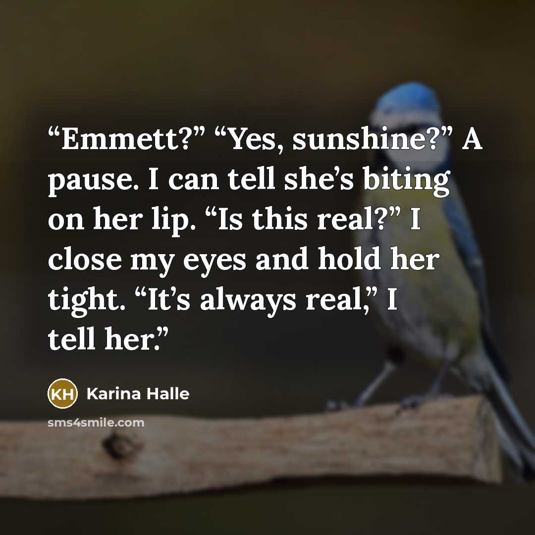 “Emmett?” “Yes, sunshine?” A pause. I can tell she’s biting on her lip. “Is this real?” I close my eyes and hold her tight. “It’s always real,” I tell her.” quote by Karina Halle
