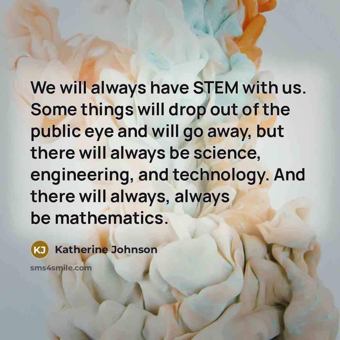“We will always have STEM with us. Some things will drop out of the public eye and will go away, but there will always be science, engineering, and technology. And there will always, always be mathematics.” quote by Katherine Johnson