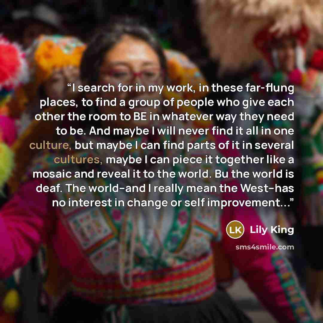 “I search for in my work, in these far-flung places, to find a group of people who give each other the room to BE in whatever way they need to be. And maybe I will never find it all in one culture, but maybe I can find parts of it in several cultures, maybe I can piece it together like a mosaic and…” quote by Lily King