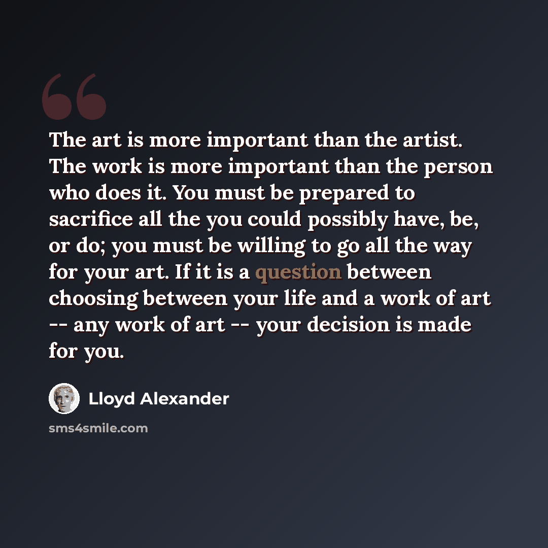 “The art is more important than the artist. The work is more important than the person who does it. You must be prepared to sacrifice all the you could possibly have, be, or do; you must be willing to go all the way for your art. If it is a question between choosing between your life and a work of…” quote by Lloyd Alexander