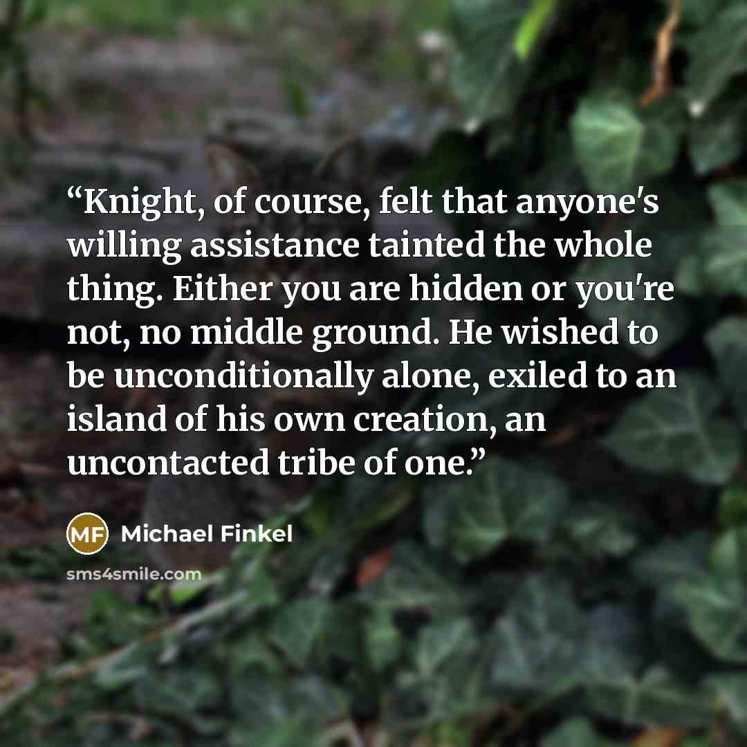 “Knight, of course, felt that anyone's willing assistance tainted the whole thing. Either you are hidden or you're not, no middle ground. He wished to be unconditionally alone, exiled to an island of his own creation, an uncontacted tribe of one.” quote by Michael Finkel