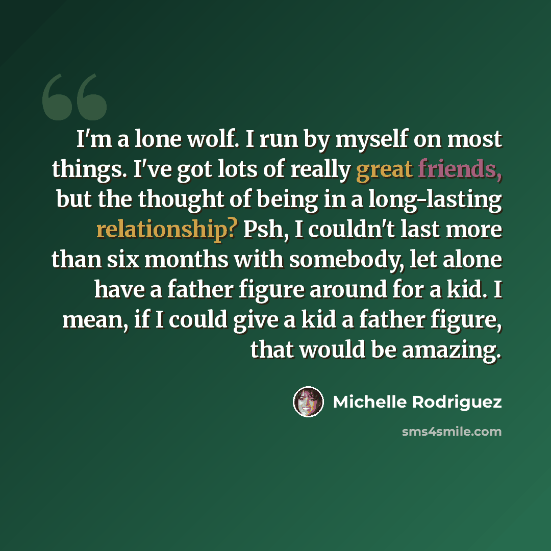 “I'm a lone wolf. I run by myself on most things. I've got lots of really great friends, but the thought of being in a long-lasting relationship? Psh, I couldn't last more than six months with somebody, let alone have a father figure around for a kid. I mean, if I could give a kid a father figure…” quote by Michelle Rodriguez