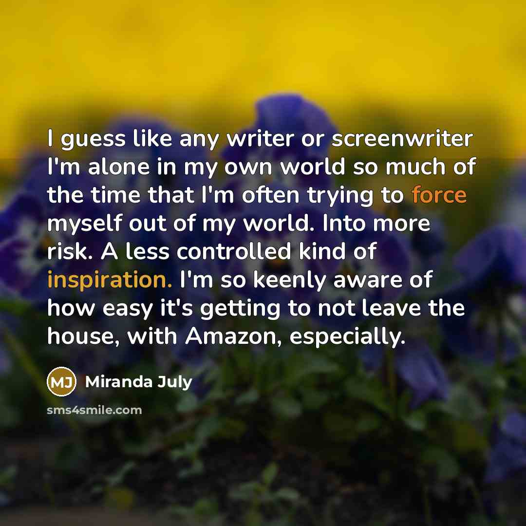 “I guess like any writer or screenwriter I'm alone in my own world so much of the time that I'm often trying to force myself out of my world. Into more risk. A less controlled kind of inspiration. I'm so keenly aware of how easy it's getting to not leave the house, with Amazon, especially.” quote by Miranda July