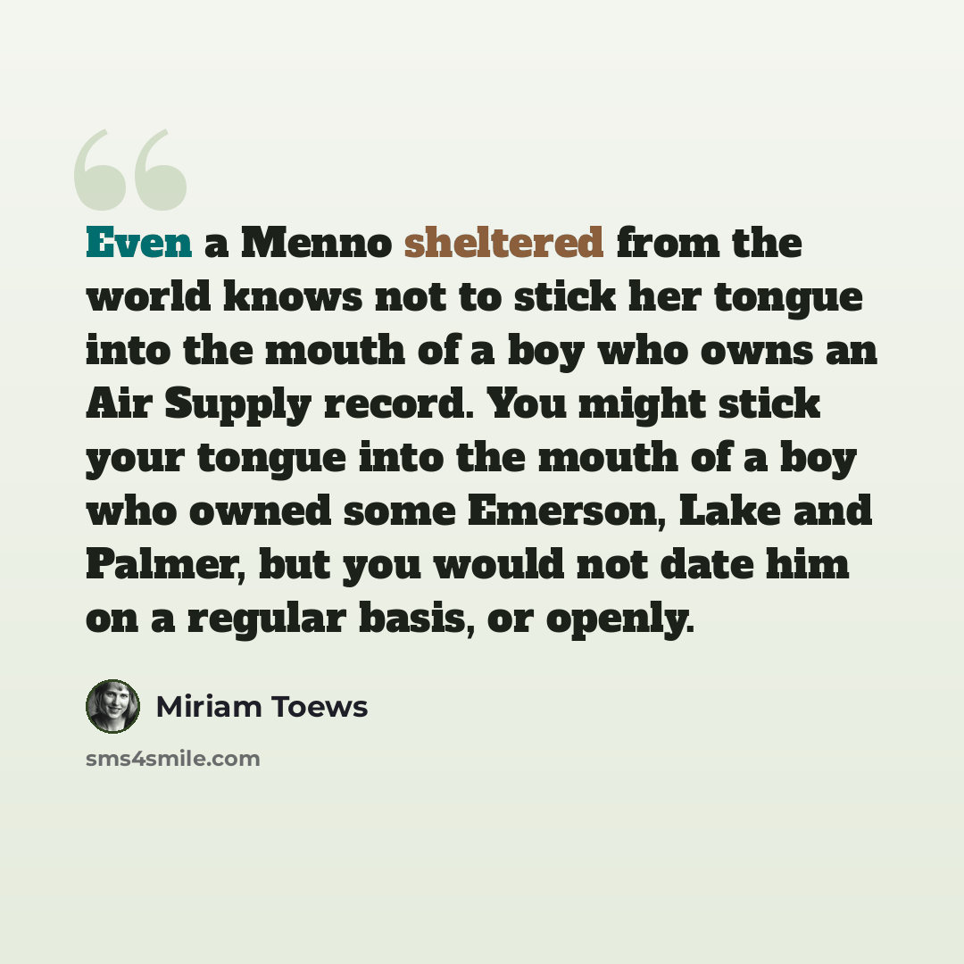 “Even a Menno sheltered from the world knows not to stick her tongue into the mouth of a boy who owns an Air Supply record. You might stick your tongue into the mouth of a boy who owned some Emerson, Lake and Palmer, but you would not date him on a regular basis, or openly.” quote by Miriam Toews