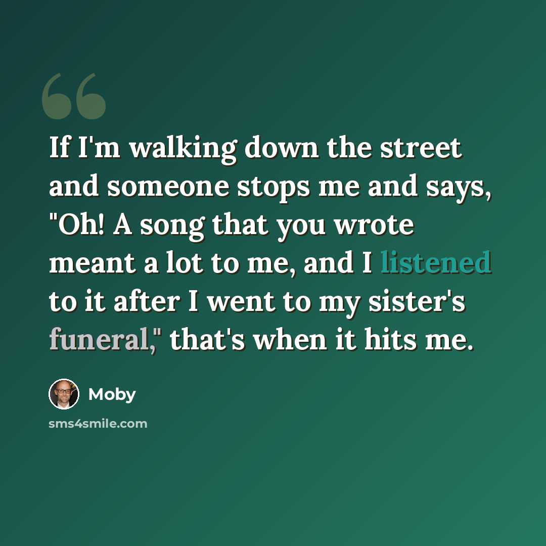 “If I'm walking down the street and someone stops me and says, "Oh! A song that you wrote meant a lot to me, and I listened to it after I went to my sister's funeral," that's when it hits me.” quote by Moby