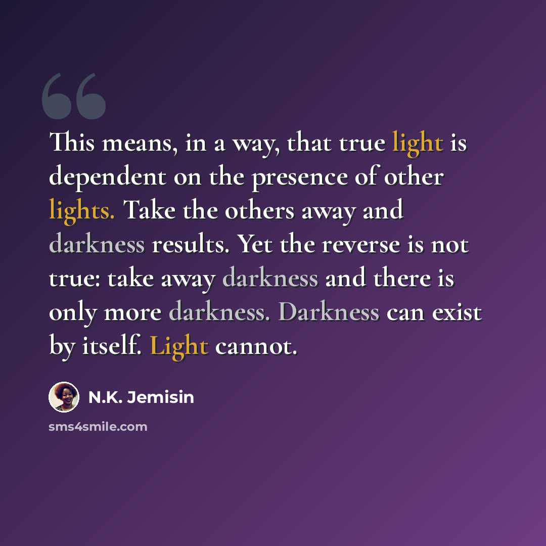 “This means, in a way, that true light is dependent on the presence of other lights. Take the others away and darkness results. Yet the reverse is not true: take away darkness and there is only more darkness. Darkness can exist by itself. Light cannot.” quote by N.K. Jemisin