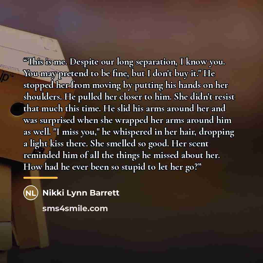 “This is me. Despite our long separation, I know you. You may pretend to be fine, but I don't buy it." He stopped her from moving by putting his hands on her shoulders. He pulled her closer to him. She didn't resist that much this time. He slid his arms around her and was surprised when she wrapped…” quote by Nikki Lynn Barrett