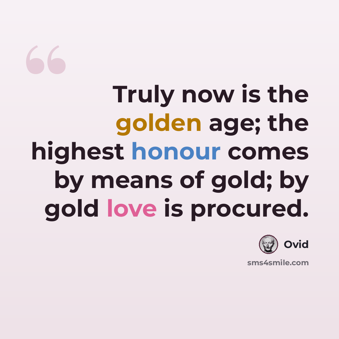 “Truly now is the golden age; the highest honour comes by means of gold; by gold love is procured.” quote by Ovid