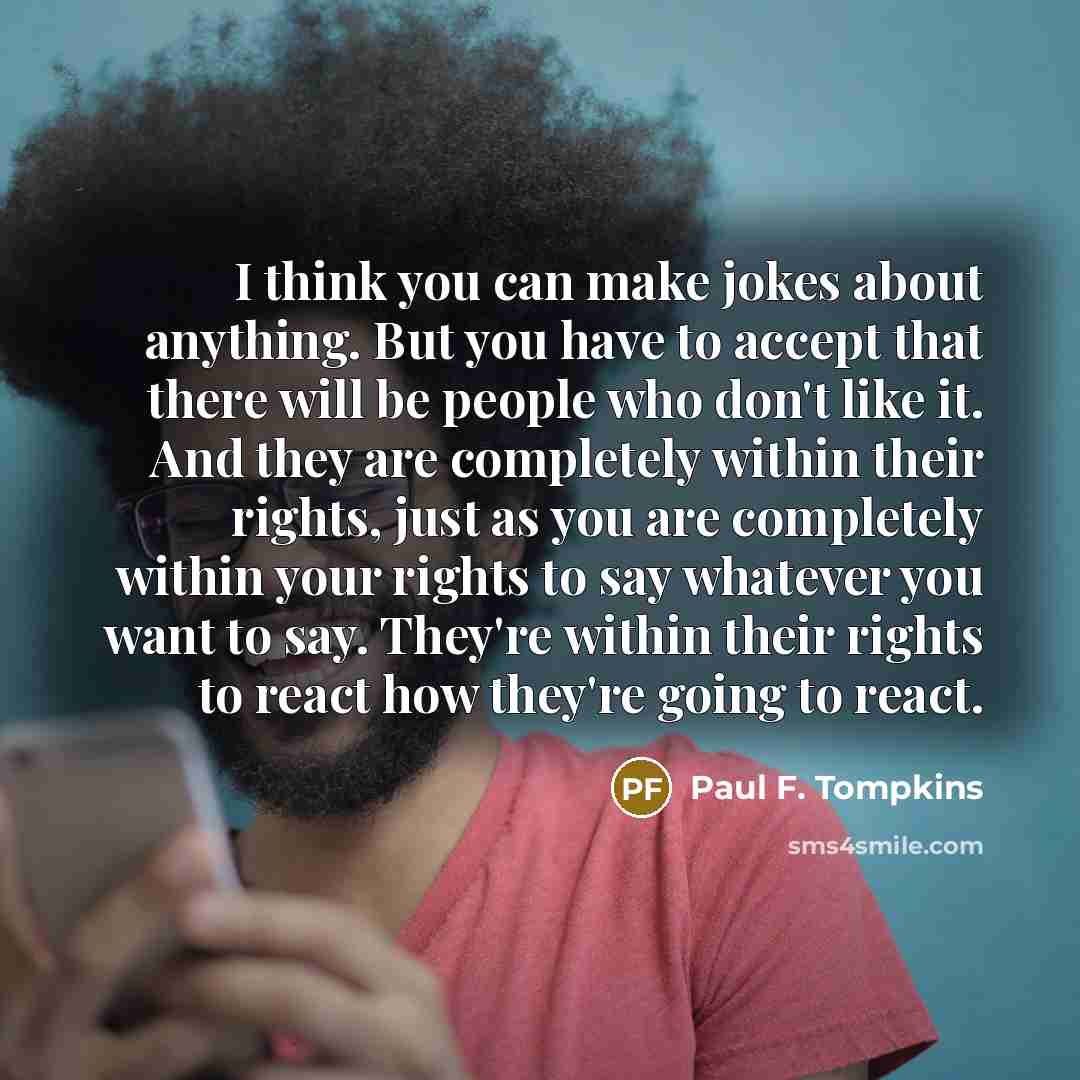 “I think you can make jokes about anything. But you have to accept that there will be people who don't like it. And they are completely within their rights, just as you are completely within your rights to say whatever you want to say. They're within their rights to react how they're going to react.” quote by Paul F. Tompkins