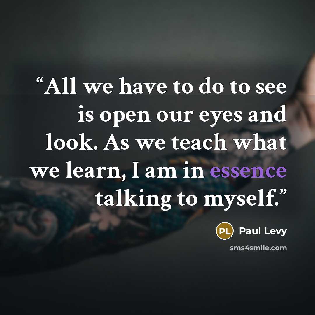 “All we have to do to see is open our eyes and look. As we teach what we learn, I am in essence talking to myself.” quote by Paul Levy