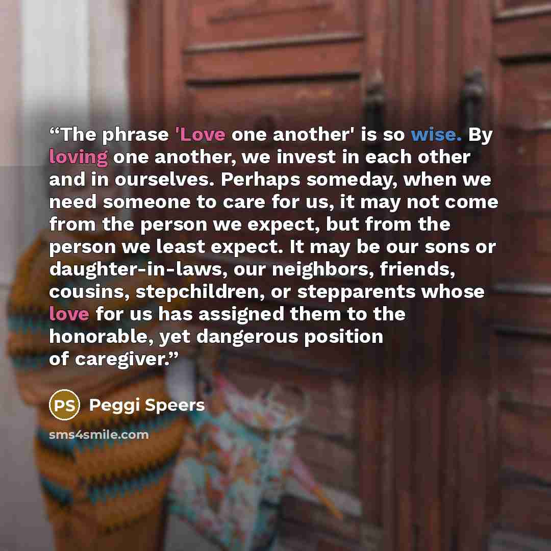 “The phrase 'Love one another' is so wise. By loving one another, we invest in each other and in ourselves. Perhaps someday, when we need someone to care for us, it may not come from the person we expect, but from the person we least expect. It may be our sons or daughter-in-laws, our neighbors…” quote by Peggi Speers