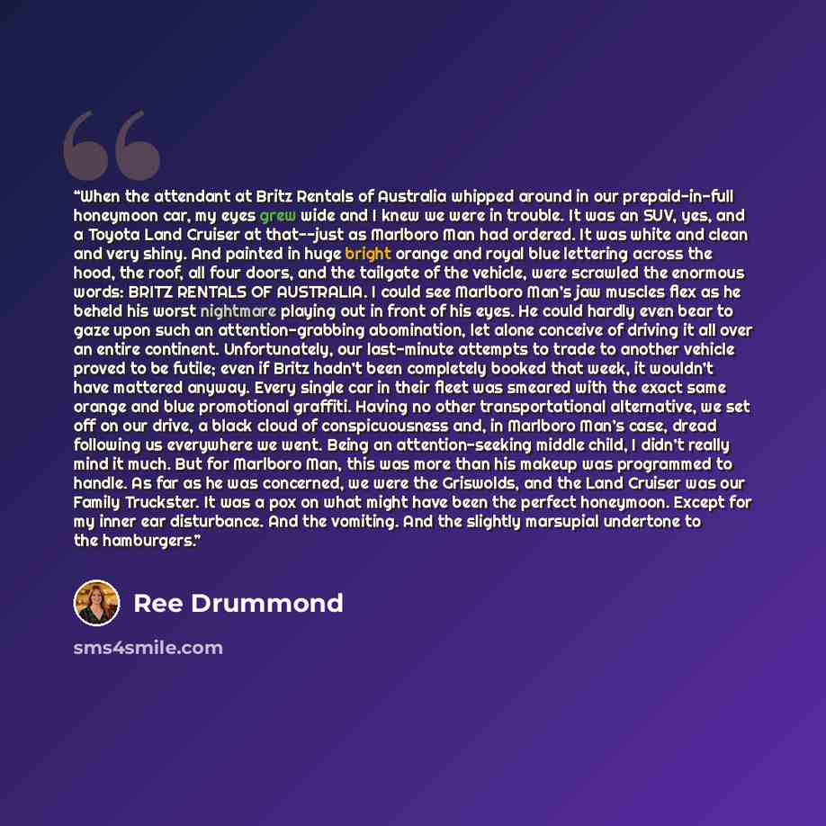 “When the attendant at Britz Rentals of Australia whipped around in our prepaid-in-full honeymoon car, my eyes grew wide and I knew we were in trouble. It was an SUV, yes, and a Toyota Land Cruiser at that--just as Marlboro Man had ordered. It was white and clean and very shiny. And painted in huge…” quote by Ree Drummond
