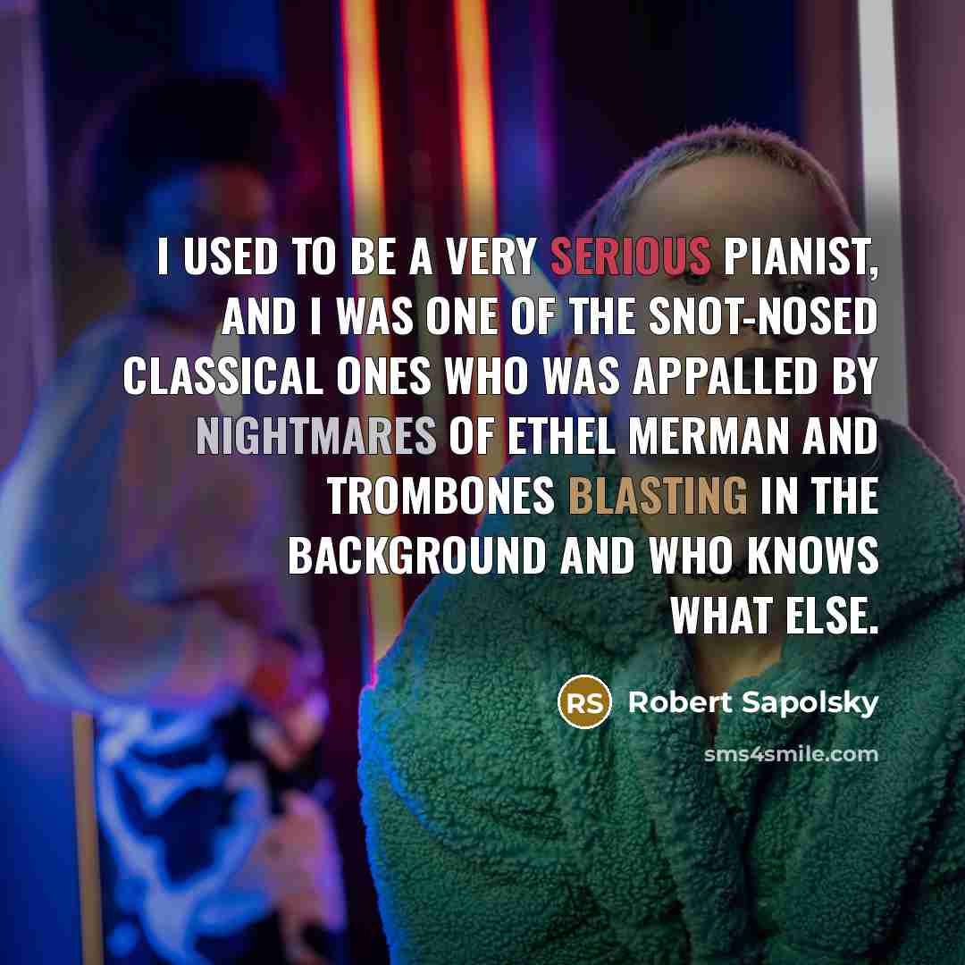 “I used to be a very serious pianist, and I was one of the snot-nosed classical ones who was appalled by nightmares of Ethel Merman and trombones blasting in the background and who knows what else.” quote by Robert Sapolsky