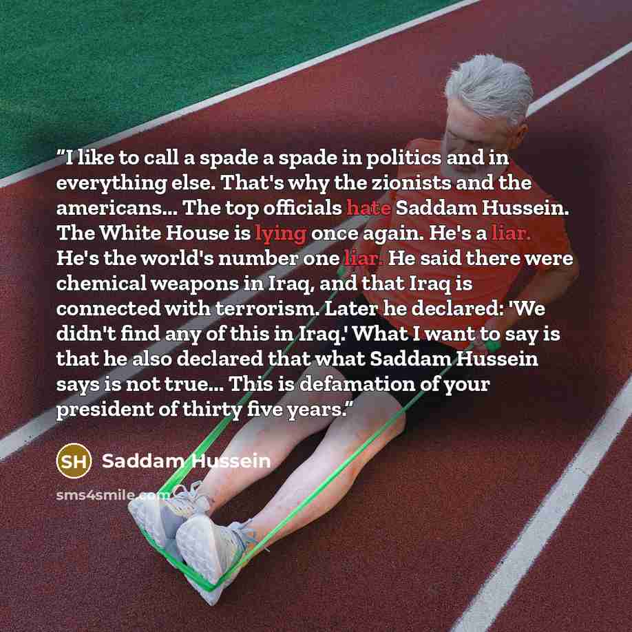 “I like to call a spade a spade in politics and in everything else. That's why the zionists and the americans... The top officials hate Saddam Hussein. The White House is lying once again. He's a liar. He's the world's number one liar. He said there were chemical weapons in Iraq, and that Iraq is…” quote by Saddam Hussein