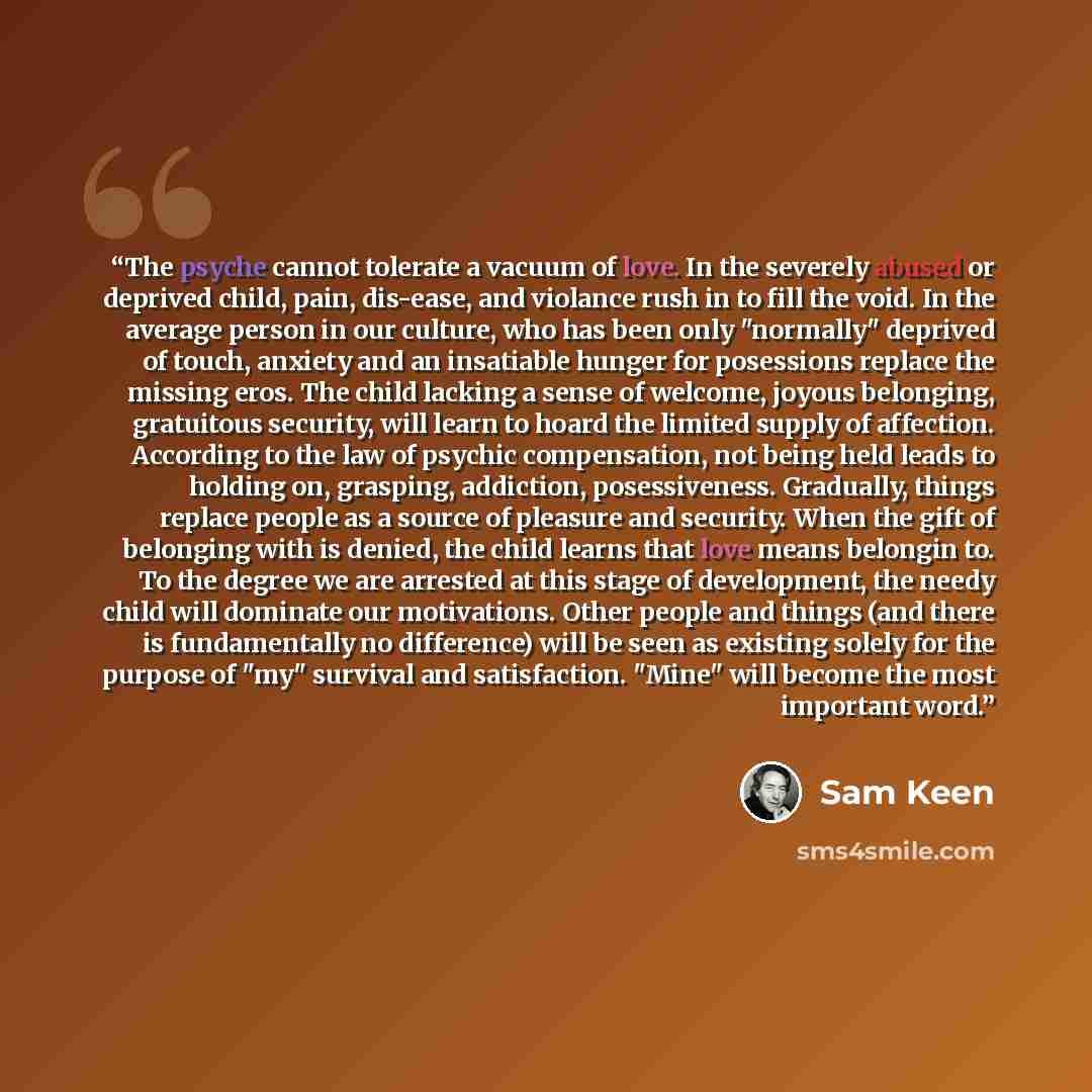 “The psyche cannot tolerate a vacuum of love. In the severely abused or deprived child, pain, dis-ease, and violance rush in to fill the void. In the average person in our culture, who has been only "normally" deprived of touch, anxiety and an insatiable hunger for posessions replace the missing…” quote by Sam Keen