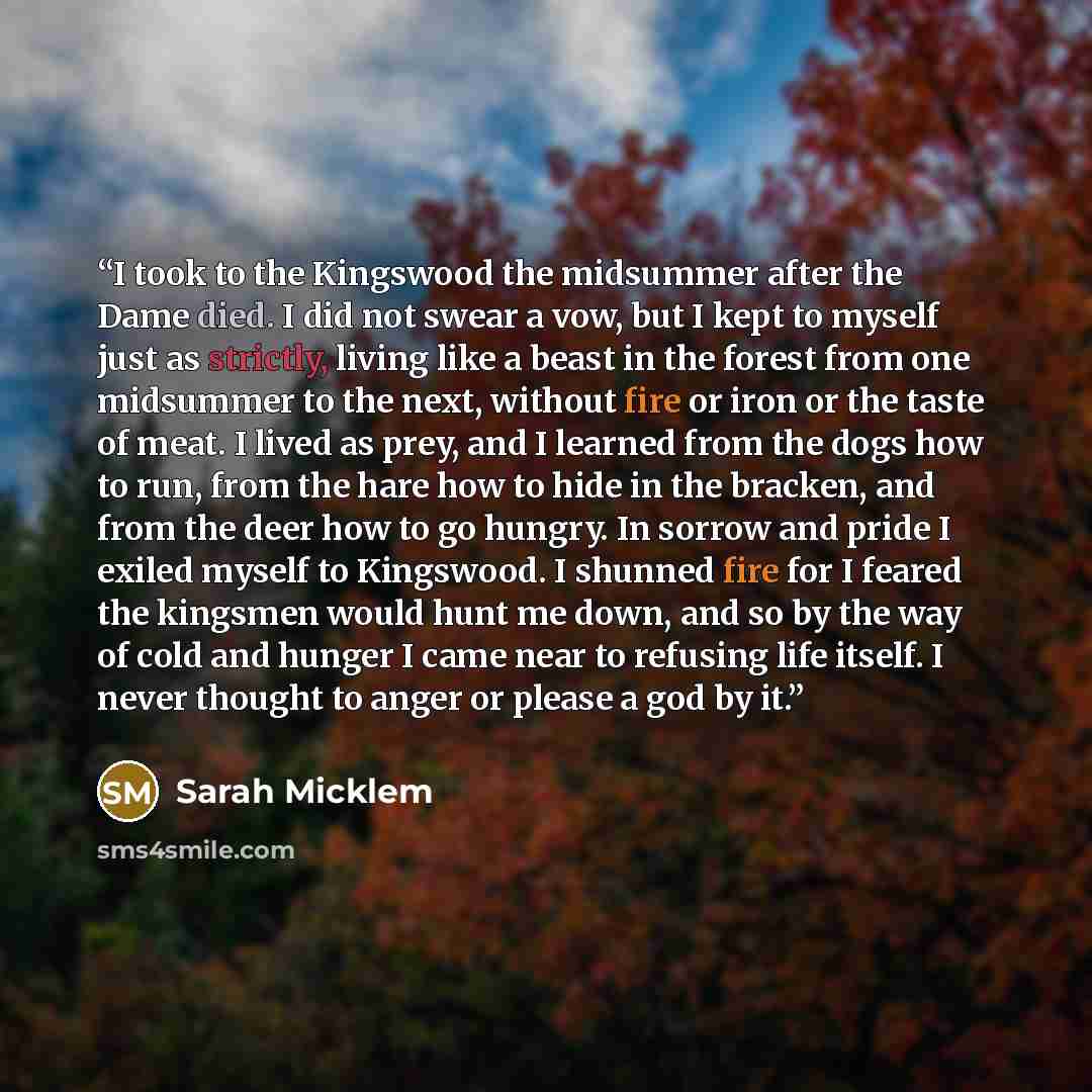 “I took to the Kingswood the midsummer after the Dame died. I did not swear a vow, but I kept to myself just as strictly, living like a beast in the forest from one midsummer to the next, without fire or iron or the taste of meat. I lived as prey, and I learned from the dogs how to run, from the…” quote by Sarah Micklem
