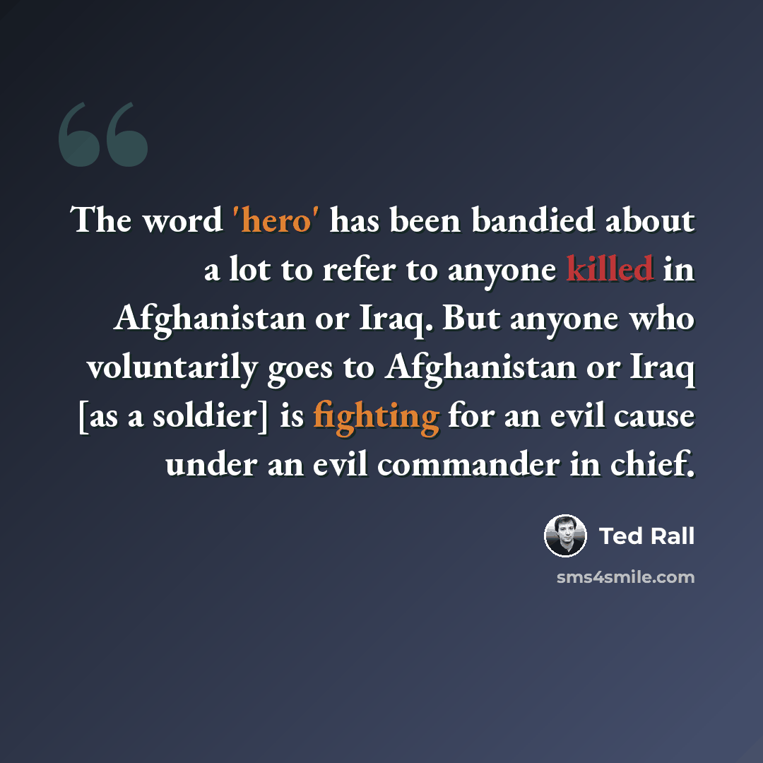 “The word 'hero' has been bandied about a lot to refer to anyone killed in Afghanistan or Iraq. But anyone who voluntarily goes to Afghanistan or Iraq [as a soldier] is fighting for an evil cause under an evil commander in chief.” quote by Ted Rall
