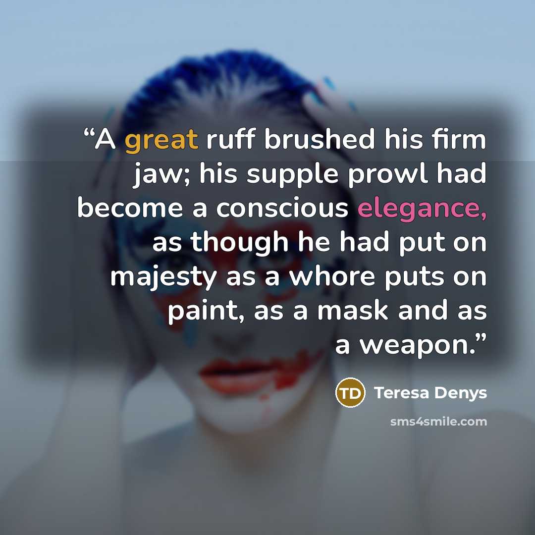 “A great ruff brushed his firm jaw; his supple prowl had become a conscious elegance, as though he had put on majesty as a whore puts on paint, as a mask and as a weapon.” quote by Teresa Denys