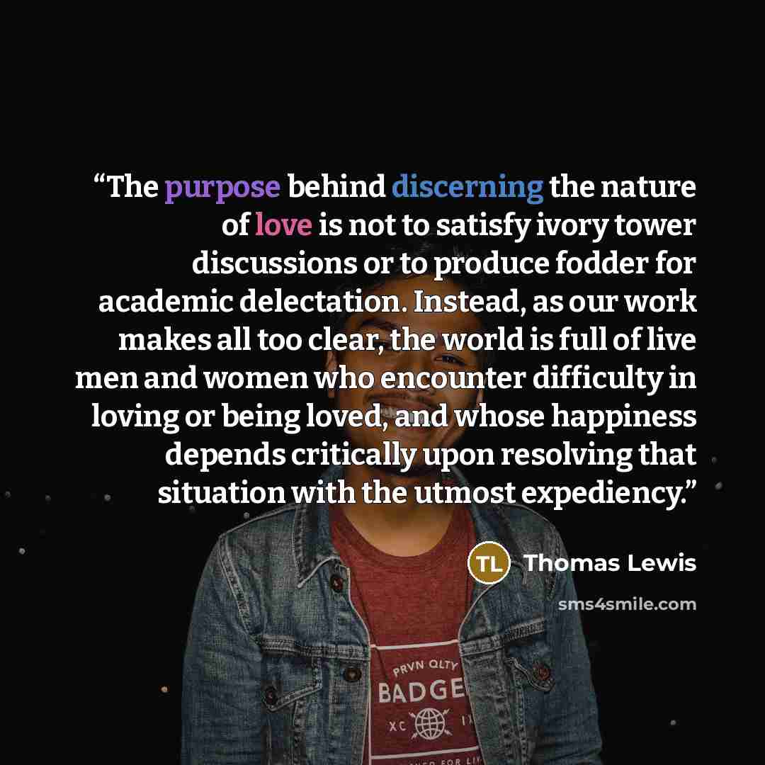 “The purpose behind discerning the nature of love is not to satisfy ivory tower discussions or to produce fodder for academic delectation. Instead, as our work makes all too clear, the world is full of live men and women who encounter difficulty in loving or being loved, and whose happiness depends…” quote by Thomas Lewis