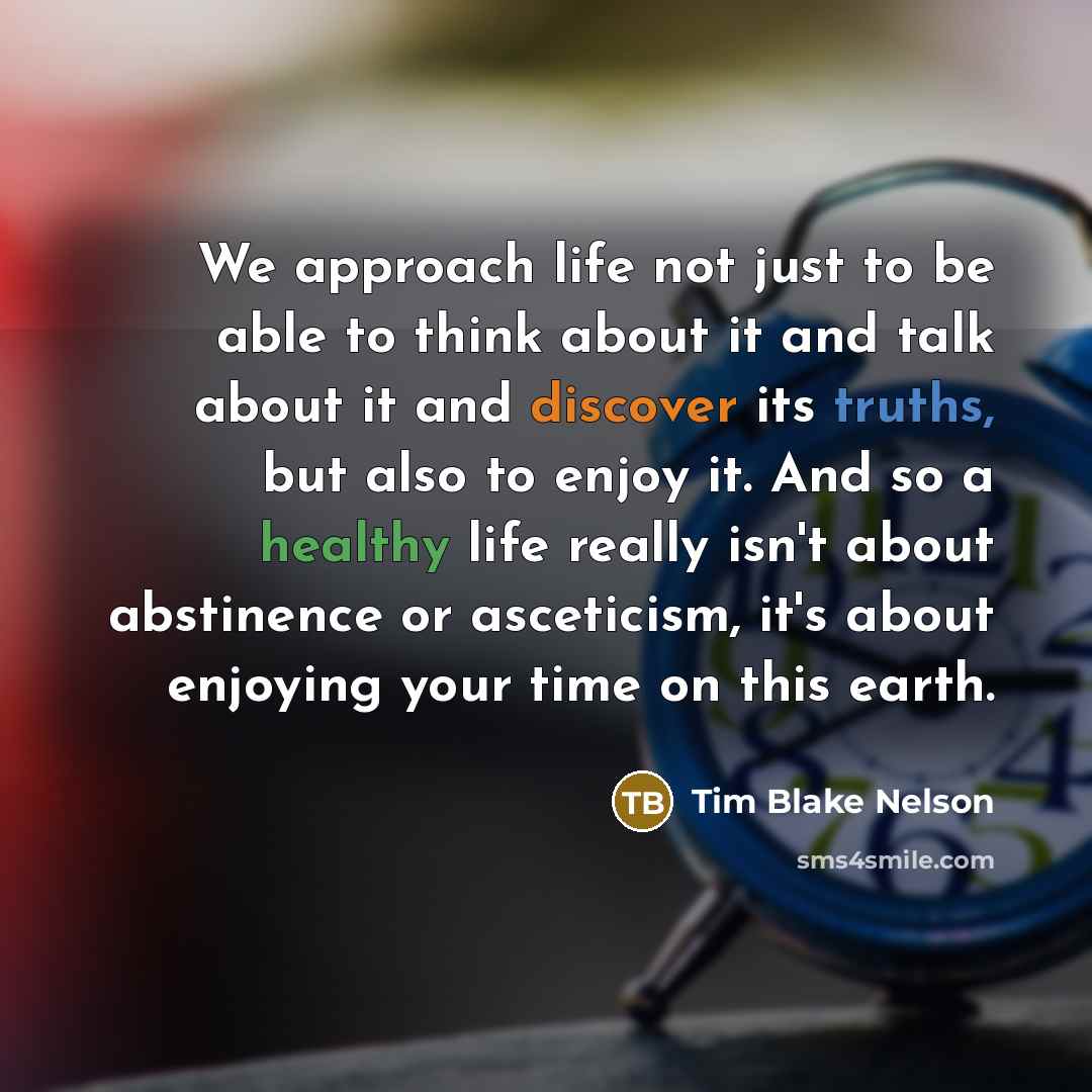 “We approach life not just to be able to think about it and talk about it and discover its truths, but also to enjoy it. And so a healthy life really isn't about abstinence or asceticism, it's about enjoying your time on this earth.” quote by Tim Blake Nelson
