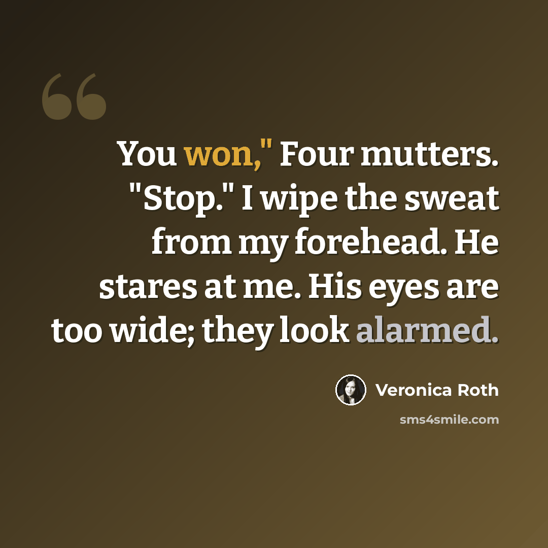 “You won," Four mutters. "Stop." I wipe the sweat from my forehead. He stares at me. His eyes are too wide; they look alarmed.” quote by Veronica Roth