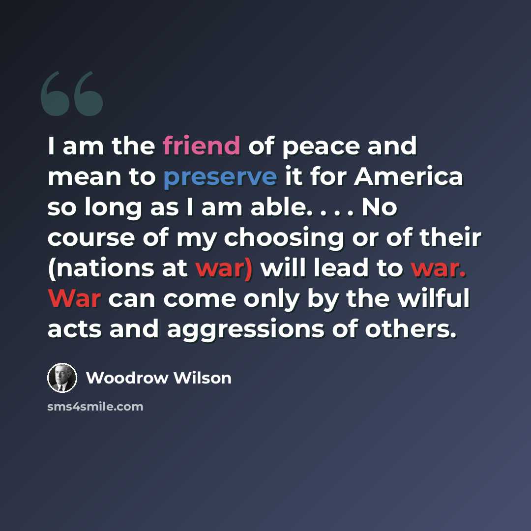“I am the friend of peace and mean to preserve it for America so long as I am able. . . . No course of my choosing or of their (nations at war) will lead to war. War can come only by the wilful acts and aggressions of others.” quote by Woodrow Wilson