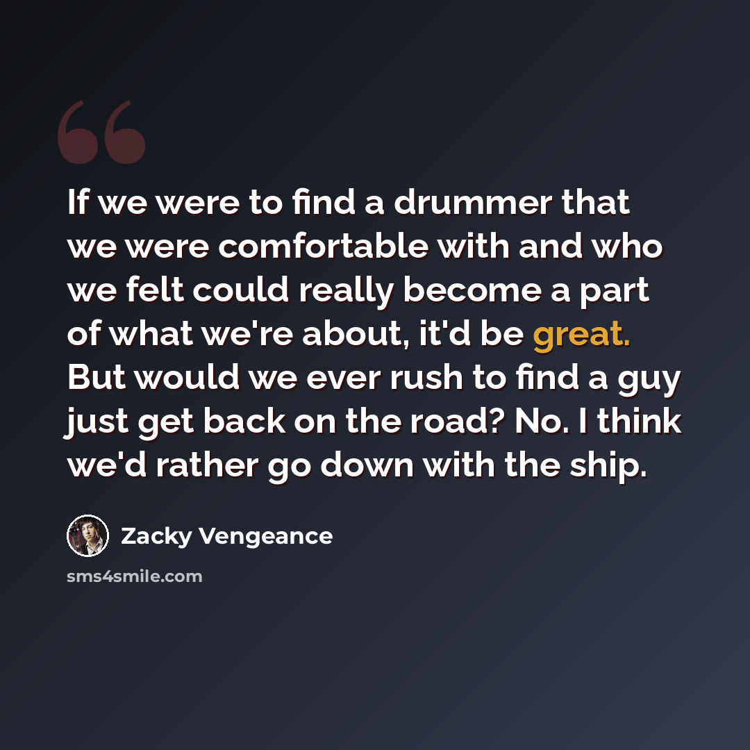 “If we were to find a drummer that we were comfortable with and who we felt could really become a part of what we're about, it'd be great. But would we ever rush to find a guy just get back on the road? No. I think we'd rather go down with the ship.” quote by Zacky Vengeance